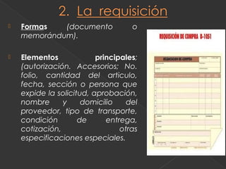    Formas   (documento             o
    memorándum).

   Elementos             principales;
    (autorización. Accesorios; No.
    folio, cantidad del articulo,
    fecha, sección o persona que
    expide la solicitud, aprobación,
    nombre      y     domicilio    del
    proveedor, tipo de transporte,
    condición        de      entrega,
    cotización,                  otras
    especificaciones especiales.
 