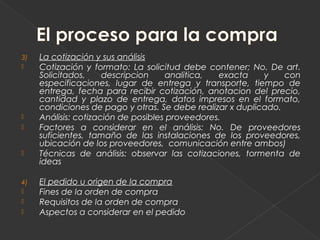 3)   La cotización y sus análisis
    Cotización y formato: La solicitud debe contener; No. De art.
     Solicitados,     descripcion    analitica,  exacta    y    con
     especificaciones, lugar de entrega y transporte, tiempo de
     entrega, fecha para recibir cotización, anotacion del precio,
     cantidad y plazo de entrega, datos impresos en el formato,
     condiciones de pago y otras. Se debe realizar x duplicado.
    Análisis: cotización de posibles proveedores.
    Factores a considerar en el análisis: No. De proveedores
     suficientes, tamaño de las instalaciones de los proveedores,
     ubicación de los proveedores, comunicación entre ambos)
    Técnicas de análisis: observar las cotizaciones, tormenta de
     ideas

4)   El pedido u origen de la compra
    Fines de la orden de compra
    Requisitos de la orden de compra
    Aspectos a considerar en el pedido
 