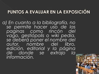 a) En cuanto a la bibliografía, no
  se permite hacer uso de las
  paginas como rincón del
  vago, gestiópolis o wiki pedía,
  se deberá poner el nombre del
  autor,   nombre      del   libro,
  edición, editorial y la página
  de donde se extrajo la
  información.
 