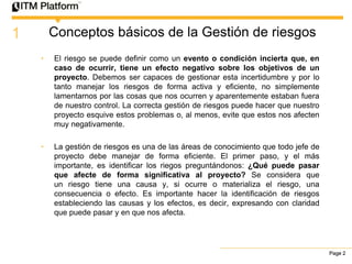 1       Conceptos básicos de la Gestión de riesgos
    •   El riesgo se puede definir como un evento o condición incierta que, en
        caso de ocurrir, tiene un efecto negativo sobre los objetivos de un
        proyecto. Debemos ser capaces de gestionar esta incertidumbre y por lo
        tanto manejar los riesgos de forma activa y eficiente, no simplemente
        lamentarnos por las cosas que nos ocurren y aparentemente estaban fuera
        de nuestro control. La correcta gestión de riesgos puede hacer que nuestro
        proyecto esquive estos problemas o, al menos, evite que estos nos afecten
        muy negativamente.

    •   La gestión de riesgos es una de las áreas de conocimiento que todo jefe de
        proyecto debe manejar de forma eficiente. El primer paso, y el más
        importante, es identificar los riegos preguntándonos: ¿Qué puede pasar
        que afecte de forma significativa al proyecto? Se considera que
        un riesgo tiene una causa y, si ocurre o materializa el riesgo, una
        consecuencia o efecto. Es importante hacer la identificación de riesgos
        estableciendo las causas y los efectos, es decir, expresando con claridad
        que puede pasar y en que nos afecta.




                                                                                     Page 2
 