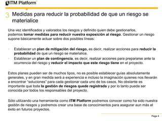 3   Medidas para reducir la probabilidad de que un riesgo se
    materialice
Una vez identificados y valorados los riesgos y definido quien debe gestionarlos,
podemos tomar medidas para reducir nuestra exposición al riesgo. Gestionar un riesgo
supone básicamente actuar sobre dos posibles líneas:

•   Establecer un plan de mitigación del riesgo, es decir, realizar acciones para reducir la
    probabilidad de que un riesgo se materialice.
•   Establecer un plan de contingencia, es decir, realizar acciones para prepararse ante la
    ocurrencia del riesgo y reducir el impacto que este riesgo tiene en el proyecto.

Estos planes pueden ser de muchos tipos, no es posible establecer guías absolutamente
generales, y en gran medida será a experiencia e incluso la imaginación quienes nos llevarán
a encontrar “soluciones” para cada gestionar cada uno de los casos. No obstante es
importante que toda la gestión de riesgos quede registrada y por lo tanto pueda ser
conocida por todos los responsables del proyecto.

Sólo utilizando una herramienta como ITM Platform podremos conocer como ha sido nuestra
gestión de riesgos y podremos crear una base de conocimientos para asegurar aun más el
éxito en futuros proyectos.
                                                                                         Page 4
 