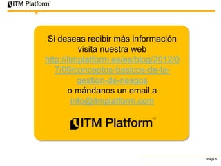 Si deseas recibir más información
           visita nuestra web
http://itmplatform.es/es/blog/2012/0
   7/09/conceptos-basicos-de-la-
           gestion-de-riesgos
        o mándanos un email a
         info@itmplatform.com




                                       Page 5
 