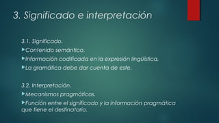 3. Significado e interpretación
3.1. Significado.
Contenido semántico.
Información codificada en la expresión lingüística.
La gramática debe dar cuenta de este.
3.2. Interpretación.
Mecanismos pragmáticos.
Función entre el significado y la información pragmática
que tiene el destinatario.
 