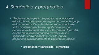 4. Semántica y pragmática
 “Podemos decir que la pragmática se ocupará del
estudio de los principios que regulan el uso del lenguaje
en la comunicación, entendido como el estudio de
todos aquellos aspectos del significado que, por
depender de factores situacionales, quedan fuera del
ámbito de la teoría semántica (es decir, de los
significados convencionales). Por ello, puede
proponerse provisionalmente la siguiente ecuación:
 pragmática = significado – semántica”
 