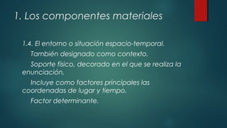 1. Los componentes materiales
1.4. El entorno o situación espacio-temporal.
También designado como contexto.
Soporte físico, decorado en el que se realiza la
enunciación.
Incluye como factores principales las
coordenadas de lugar y tiempo.
Factor determinante.
 