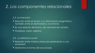 2. Los componentes relacionales
2.2. La intención.
 Relación entre el emisor y su información pragmática.
También entre el destinatario y el entorno.
 Es una relación dinámica, de voluntad de cambio.
 Finalidad, meta, objetivo.
2.3. La distancia social.
 Relación entre interlocutores por pertenecer a una
sociedad.
 Determina la forma del enunciado.
 