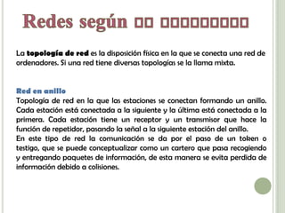 La topología de red es la disposición física en la que se conecta una red de
ordenadores. Si una red tiene diversas topologías se la llama mixta.


Red en anillo
Topología de red en la que las estaciones se conectan formando un anillo.
Cada estación está conectada a la siguiente y la última está conectada a la
primera. Cada estación tiene un receptor y un transmisor que hace la
función de repetidor, pasando la señal a la siguiente estación del anillo.
En este tipo de red la comunicación se da por el paso de un token o
testigo, que se puede conceptualizar como un cartero que pasa recogiendo
y entregando paquetes de información, de esta manera se evita perdida de
información debido a colisiones.
 