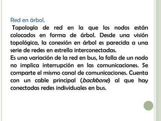 Red en árbol.
 Topología de red en la que los nodos están
colocados en forma de árbol. Desde una visión
topológica, la conexión en árbol es parecida a una
serie de redes en estrella interconectadas.
Es una variación de la red en bus, la falla de un nodo
no implica interrupción en las comunicaciones. Se
comparte el mismo canal de comunicaciones. Cuenta
con un cable principal (backbone) al que hay
conectadas redes individuales en bus.
 