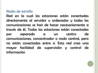 Redes de estrella
Red en la cual las estaciones están conectadas
directamente al servidor u ordenador y todas las
comunicaciones se han de hacer necesariamente a
través de él. Todas las estaciones están conectadas
por     separado       a       un     centro     de
comunicaciones, concentrador o nodo central, pero
no están conectadas entre sí. Esta red crea una
mayor facilidad de supervisión y control de
información
 