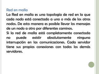 Red en malla
La Red en malla es una topología de red en la que
cada nodo está conectado a uno o más de los otros
nodos. De esta manera es posible llevar los mensajes
de un nodo a otro por diferentes caminos.
Si la red de malla está completamente conectada
no     puede   existir   absolutamente      ninguna
interrupción en las comunicaciones. Cada servidor
tiene sus propias conexiones con todos los demás
servidores.
 