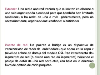 Extranet: Una red o una red interna que se limitan en alcance a
una sola organización o entidad pero que también han limitado
conexiones a las redes de una o más generalmente, pero no
necesariamente, organizaciones confiadas o entidades




Puente de red: Un puente o bridge es un dispositivo de
interconexión de redes de ordenadores que opera en la capa 2
(nivel de enlace de datos) del modelo OSI. Este interconecta dos
segmentos de red (o divide una red en segmentos) haciendo el
pasaje de datos de una red para otra, con base en la dirección
física de destino de cada paquete.
 