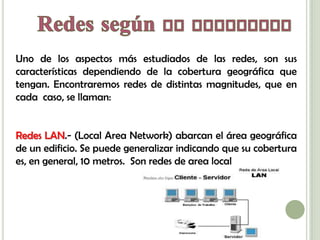 Uno de los aspectos más estudiados de las redes, son sus
características dependiendo de la cobertura geográfica que
tengan. Encontraremos redes de distintas magnitudes, que en
cada caso, se llaman:


Redes LAN.- (Local Area Network) abarcan el área geográfica
de un edificio. Se puede generalizar indicando que su cobertura
es, en general, 10 metros. Son redes de area local
 
