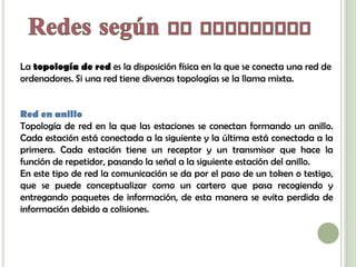 La topología de red es la disposición física en la que se conecta una red de
ordenadores. Si una red tiene diversas topologías se la llama mixta.


Red en anillo
Topología de red en la que las estaciones se conectan formando un anillo.
Cada estación está conectada a la siguiente y la última está conectada a la
primera. Cada estación tiene un receptor y un transmisor que hace la
función de repetidor, pasando la señal a la siguiente estación del anillo.
En este tipo de red la comunicación se da por el paso de un token o testigo,
que se puede conceptualizar como un cartero que pasa recogiendo y
entregando paquetes de información, de esta manera se evita perdida de
información debido a colisiones.
 