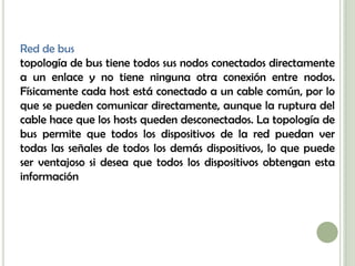 Red de bus
topología de bus tiene todos sus nodos conectados directamente
a un enlace y no tiene ninguna otra conexión entre nodos.
Físicamente cada host está conectado a un cable común, por lo
que se pueden comunicar directamente, aunque la ruptura del
cable hace que los hosts queden desconectados. La topología de
bus permite que todos los dispositivos de la red puedan ver
todas las señales de todos los demás dispositivos, lo que puede
ser ventajoso si desea que todos los dispositivos obtengan esta
información
 
