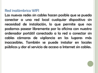Red inalámbrica WIFI
Las nuevas redes sin cables hacen posible que se pueda
conectar a una red local cualquier dispositivo sin
necesidad de instalación, lo que permite que nos
podamos pasear libremente por la oficina con nuestro
ordenador portátil conectado a la red o conectar sin
cables cámaras de vigilancia en los lugares más
inaccesibles. También se puede instalar en locales
públicos y dar el servicio de acceso a Internet sin cables.
 