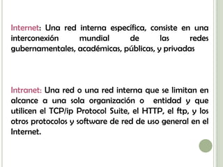 Internet: Una red interna específica, consiste en una
interconexión     mundial      de       las      redes
gubernamentales, académicas, públicas, y privadas



Intranet: Una red o una red interna que se limitan en
alcance a una sola organización o entidad y que
utilicen el TCP/ip Protocol Suite, el HTTP, el ftp, y los
otros protocolos y software de red de uso general en el
Internet.
 