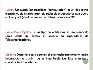 Switch: Un switch (en castellano "conmutador") es un dispositivo
electrónico de interconexión de redes de ordenadores que opera
en la capa 2 (nivel de enlace de datos) del modelo OSI



Cable Drop Óptico: Es un tipo de cable que es recomendado
como cable de acceso al usuario en Operadoras de
Telecomunicaciones.



Módem: Dispositivo que permite al ordenador transmitir y recibir
información a través de la línea telefónica. Este sirve para
conectar tu PC a Internet
 