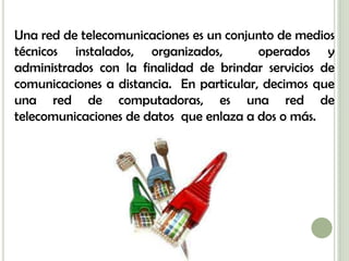 Una red de telecomunicaciones es un conjunto de medios
técnicos instalados, organizados,         operados y
administrados con la finalidad de brindar servicios de
comunicaciones a distancia. En particular, decimos que
una red de computadoras, es una red de
telecomunicaciones de datos que enlaza a dos o más.
 