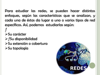 Para estudiar las redes, se pueden hacer distintos
enfoques, según las características que se analizan, y
cada una de éstas da lugar a uno o varios tipos de red
específicos. Así, podemos estudiarlas según:
ƒ
Su carácter
ƒ Su disponibilidad
Su extensión o cobertura
Su topología
 