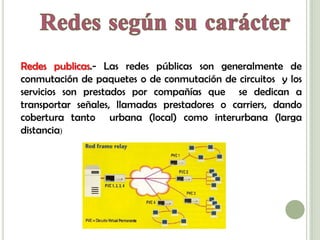 Redes publicas.- Las redes públicas son generalmente de
conmutación de paquetes o de conmutación de circuitos y los
servicios son prestados por compañías que se dedican a
transportar señales, llamadas prestadores o carriers, dando
cobertura tanto urbana (local) como interurbana (larga
distancia)
 