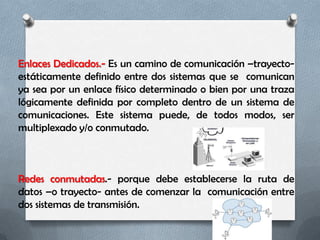 Enlaces Dedicados.- Es un camino de comunicación –trayecto-
estáticamente definido entre dos sistemas que se comunican
ya sea por un enlace físico determinado o bien por una traza
lógicamente definida por completo dentro de un sistema de
comunicaciones. Este sistema puede, de todos modos, ser
multiplexado y/o conmutado.



Redes conmutadas.- porque debe establecerse la ruta de
datos –o trayecto- antes de comenzar la comunicación entre
dos sistemas de transmisión.
 