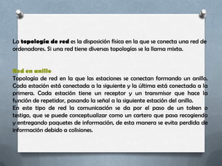 La topología de red es la disposición física en la que se conecta una red de
ordenadores. Si una red tiene diversas topologías se la llama mixta.


Red en anillo
Topología de red en la que las estaciones se conectan formando un anillo.
Cada estación está conectada a la siguiente y la última está conectada a la
primera. Cada estación tiene un receptor y un transmisor que hace la
función de repetidor, pasando la señal a la siguiente estación del anillo.
En este tipo de red la comunicación se da por el paso de un token o
testigo, que se puede conceptualizar como un cartero que pasa recogiendo
y entregando paquetes de información, de esta manera se evita perdida de
información debido a colisiones.
 