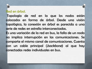 Red en árbol.
 Topología de red en la que los nodos están
colocados en forma de árbol. Desde una visión
topológica, la conexión en árbol es parecida a una
serie de redes en estrella interconectadas.
Es una variación de la red en bus, la falla de un nodo
no implica interrupción en las comunicaciones. Se
comparte el mismo canal de comunicaciones. Cuenta
con un cable principal (backbone) al que hay
conectadas redes individuales en bus.
 