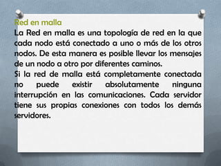 Red en malla
La Red en malla es una topología de red en la que
cada nodo está conectado a uno o más de los otros
nodos. De esta manera es posible llevar los mensajes
de un nodo a otro por diferentes caminos.
Si la red de malla está completamente conectada
no     puede   existir   absolutamente      ninguna
interrupción en las comunicaciones. Cada servidor
tiene sus propias conexiones con todos los demás
servidores.
 