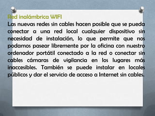 Red inalámbrica WIFI
Las nuevas redes sin cables hacen posible que se pueda
conectar a una red local cualquier dispositivo sin
necesidad de instalación, lo que permite que nos
podamos pasear libremente por la oficina con nuestro
ordenador portátil conectado a la red o conectar sin
cables cámaras de vigilancia en los lugares más
inaccesibles. También se puede instalar en locales
públicos y dar el servicio de acceso a Internet sin cables.
 