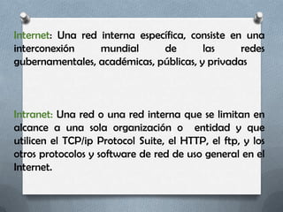 Internet: Una red interna específica, consiste en una
interconexión     mundial      de       las      redes
gubernamentales, académicas, públicas, y privadas



Intranet: Una red o una red interna que se limitan en
alcance a una sola organización o entidad y que
utilicen el TCP/ip Protocol Suite, el HTTP, el ftp, y los
otros protocolos y software de red de uso general en el
Internet.
 