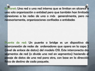 Extranet: Una red o una red interna que se limitan en alcance a
una sola organización o entidad pero que también han limitado
conexiones a las redes de una o más generalmente, pero no
necesariamente, organizaciones confiadas o entidades




Puente de red: Un puente o bridge es un dispositivo de
interconexión de redes de ordenadores que opera en la capa 2
(nivel de enlace de datos) del modelo OSI. Este interconecta dos
segmentos de red (o divide una red en segmentos) haciendo el
pasaje de datos de una red para otra, con base en la dirección
física de destino de cada paquete.
 