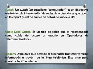 Switch: Un switch (en castellano "conmutador") es un dispositivo
electrónico de interconexión de redes de ordenadores que opera
en la capa 2 (nivel de enlace de datos) del modelo OSI



Cable Drop Óptico: Es un tipo de cable que es recomendado
como cable de acceso al usuario en Operadoras de
Telecomunicaciones.



Módem: Dispositivo que permite al ordenador transmitir y recibir
información a través de la línea telefónica. Este sirve para
conectar tu PC a Internet
 