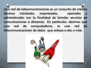 Una red de telecomunicaciones es un conjunto de medios
técnicos instalados, organizados,         operados y
administrados con la finalidad de brindar servicios de
comunicaciones a distancia. En particular, decimos que
una red de computadoras, es una red de
telecomunicaciones de datos que enlaza a dos o más.
 