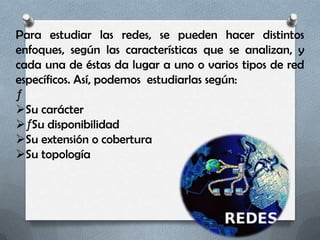 Para estudiar las redes, se pueden hacer distintos
enfoques, según las características que se analizan, y
cada una de éstas da lugar a uno o varios tipos de red
específicos. Así, podemos estudiarlas según:
ƒ
Su carácter
ƒ Su disponibilidad
Su extensión o cobertura
Su topología
 