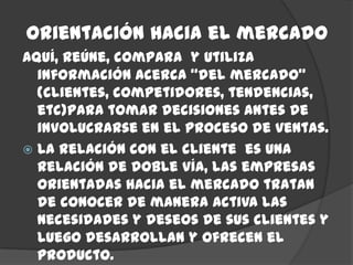 Orientación hacia el mercado
Aquí, reúne, compara y utiliza
  información acerca “del mercado”
  (clientes, competidores, tendencias,
  etc)para tomar decisiones antes de
  involucrarse en el proceso de ventas.
 La relación con el cliente es una
  relación de doble vía, las empresas
  orientadas hacia el mercado tratan
  de conocer de manera activa las
  necesidades y deseos de sus clientes y
  luego desarrollan y ofrecen el
  producto.
 