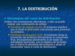 Estrategias del canal de distribución Existen dos orientaciones alternativas, o bien se puede realizar una combinación de ambas: Estrategia de  empuje  (push):  El productor planifica que el canal le sirva como instrumento para promover su producto. Estrategia de  atracción  (pull):  El productor dirige la promoción del producto directamente al consumidor final, encargándose plenamente él de todas las actividades oportunas, con el objetivo de fomentar por sí mismo la demanda del producto y atraer al consumidor hacia el canal de distribución. 7. LA DISTRIBUCIÓN 