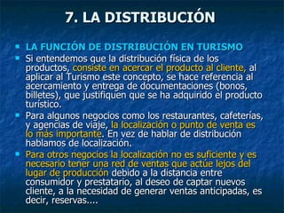 LA FUNCIÓN DE DISTRIBUCIÓN EN TURISMO Si entendemos que la distribución física de los productos,  consiste en acercar el producto al cliente,  al aplicar al Turismo este concepto, se hace referencia al acercamiento y entrega de documentaciones (bonos, billetes), que justifiquen que se ha adquirido el producto turístico. Para algunos negocios como los restaurantes, cafeterías, y agencias de viaje,  la localización o punto de venta es lo más importante . En vez de hablar de distribución hablamos de localización. Para otros negocios la localización no es suficiente y es necesario tener una red de ventas que actúe lejos del lugar de producción  debido a la distancia entre consumidor y prestatario, al deseo de captar nuevos cliente, a la necesidad de generar ventas anticipadas, es decir, reservas.... 7. LA DISTRIBUCIÓN 