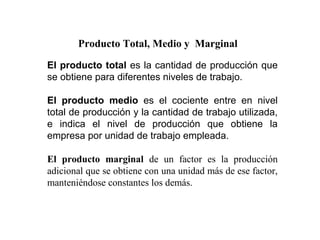 Producto Total, Medio y Marginal

El producto total es la cantidad de producción que
se obtiene para diferentes niveles de trabajo.

El producto medio es el cociente entre en nivel
total de producción y la cantidad de trabajo utilizada,
e indica el nivel de producción que obtiene la
empresa por unidad de trabajo empleada.

El producto marginal de un factor es la producción
adicional que se obtiene con una unidad más de ese factor,
manteniéndose constantes los demás.
 