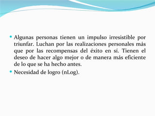  Algunas personas tienen un impulso irresistible por
  triunfar. Luchan por las realizaciones personales más
  que por las recompensas del éxito en sí. Tienen el
  deseo de hacer algo mejor o de manera más eficiente
  de lo que se ha hecho antes.
 Necesidad de logro (nLog).
 