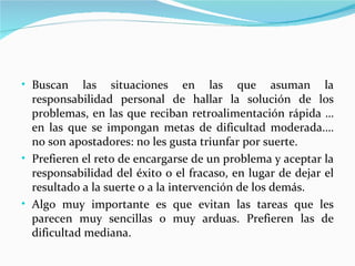 • Buscan     las situaciones en las que asuman la
  responsabilidad personal de hallar la solución de los
  problemas, en las que reciban retroalimentación rápida …
  en las que se impongan metas de dificultad moderada.…
  no son apostadores: no les gusta triunfar por suerte.
• Prefieren el reto de encargarse de un problema y aceptar la
  responsabilidad del éxito o el fracaso, en lugar de dejar el
  resultado a la suerte o a la intervención de los demás.
• Algo muy importante es que evitan las tareas que les
  parecen muy sencillas o muy arduas. Prefieren las de
  dificultad mediana.
 