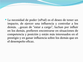  La necesidad de poder (nPod) es el deseo de tener un
 impacto, de ejercer una influencia y controlar a los
 demás. …gozan de “estar a cargo”, luchan por influir
 en los demás, prefieren encontrarse en situaciones de
 competencia y posición y están más interesados en el
 prestigio y en ganar influencia sobre los demás que en
 el desempeño eficaz.
 