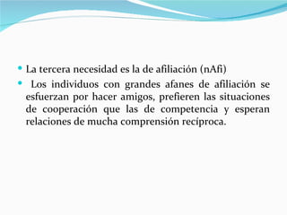  La tercera necesidad es la de afiliación (nAfi)
 Los individuos con grandes afanes de afiliación se
 esfuerzan por hacer amigos, prefieren las situaciones
 de cooperación que las de competencia y esperan
 relaciones de mucha comprensión recíproca.
 