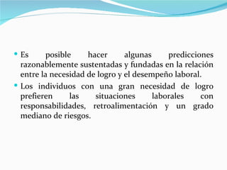  Es      posible    hacer      algunas     predicciones
  razonablemente sustentadas y fundadas en la relación
  entre la necesidad de logro y el desempeño laboral.
 Los individuos con una gran necesidad de logro
  prefieren      las   situaciones      laborales    con
  responsabilidades, retroalimentación y un grado
  mediano de riesgos.
 