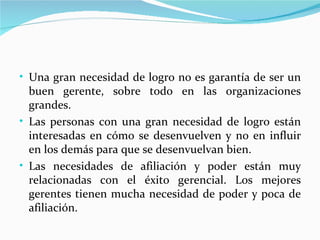 • Una gran necesidad de logro no es garantía de ser un
  buen gerente, sobre todo en las organizaciones
  grandes.
• Las personas con una gran necesidad de logro están
  interesadas en cómo se desenvuelven y no en influir
  en los demás para que se desenvuelvan bien.
• Las necesidades de afiliación y poder están muy
  relacionadas con el éxito gerencial. Los mejores
  gerentes tienen mucha necesidad de poder y poca de
  afiliación.
 