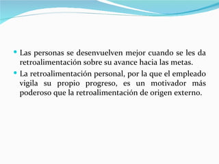  Las personas se desenvuelven mejor cuando se les da
  retroalimentación sobre su avance hacia las metas.
 La retroalimentación personal, por la que el empleado
  vigila su propio progreso, es un motivador más
  poderoso que la retroalimentación de origen externo.
 
