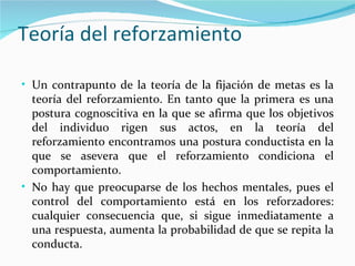 Teoría del reforzamiento

• Un contrapunto de la teoría de la fijación de metas es la
  teoría del reforzamiento. En tanto que la primera es una
  postura cognoscitiva en la que se afirma que los objetivos
  del individuo rigen sus actos, en la teoría del
  reforzamiento encontramos una postura conductista en la
  que se asevera que el reforzamiento condiciona el
  comportamiento.
• No hay que preocuparse de los hechos mentales, pues el
  control del comportamiento está en los reforzadores:
  cualquier consecuencia que, si sigue inmediatamente a
  una respuesta, aumenta la probabilidad de que se repita la
  conducta.
 