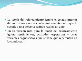  La teoría del reforzamiento ignora el estado interior
  del individuo y se concentra únicamente en lo que le
  sucede a una persona cuando realiza un acto.
 En su versión más pura la teoría del reforzamiento
  ignora sentimientos, actitudes, esperanzas y otras
  variables cognoscitivas que se sabe que repercuten en
  la conducta.
 