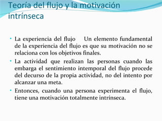 Teoría del flujo y la motivación
intrínseca

• La experiencia del flujo     Un elemento fundamental
  de la experiencia del flujo es que su motivación no se
  relaciona con los objetivos finales.
• La actividad que realizan las personas cuando las
  embarga el sentimiento intemporal del flujo procede
  del decurso de la propia actividad, no del intento por
  alcanzar una meta.
• Entonces, cuando una persona experimenta el flujo,
  tiene una motivación totalmente intrínseca.
 