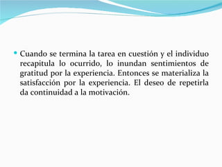  Cuando se termina la tarea en cuestión y el individuo
 recapitula lo ocurrido, lo inundan sentimientos de
 gratitud por la experiencia. Entonces se materializa la
 satisfacción por la experiencia. El deseo de repetirla
 da continuidad a la motivación.
 
