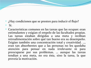 • ¿Hay condiciones que se presten para inducir el flujo?
• Sí.
• Características comunes en las tareas que las ocupan: eran
  estimulantes y exigían el empelo de las facultades propias.
  Las tareas estaban dirigidas a una meta y recibían
  retroalimentación sobre qué tan bueno era su desempeño.
  Exigían también una concentración total y creatividad. …,
  eran tan absorbentes que a las personas no les quedaba
  atención para pensar en nada irrelevante ni para
  preocuparse por sus problemas. … aunque las tareas
  tendían a una meta, no era ésta, sino la tarea, la que
  proveía la motivación.
 